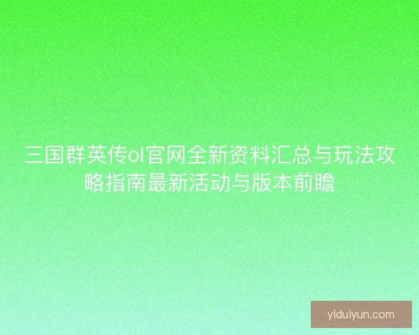 三国群英传ol官网全新资料汇总与玩法攻略指南最新活动与版本前瞻
