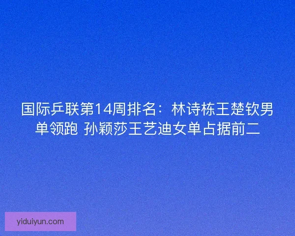 国际乒联第14周排名：林诗栋王楚钦男单领跑 孙颖莎王艺迪女单占据前二