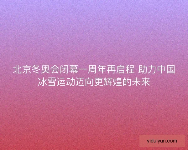 北京冬奥会闭幕一周年再启程 助力中国冰雪运动迈向更辉煌的未来