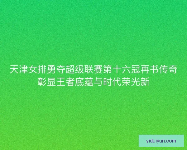 天津女排勇夺超级联赛第十六冠再书传奇彰显王者底蕴与时代荣光新
