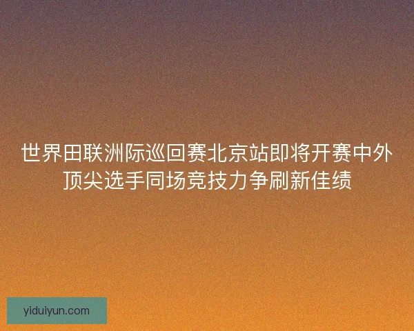 世界田联洲际巡回赛北京站即将开赛中外顶尖选手同场竞技力争刷新佳绩