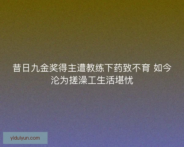 昔日九金奖得主遭教练下药致不育 如今沦为搓澡工生活堪忧